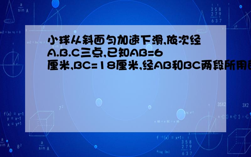 小球从斜面匀加速下滑,依次经A.B.C三点,已知AB=6厘米,BC=18厘米,经AB和BC两段所用的时间分别为1秒...小球从斜面匀加速下滑,依次经A.B.C三点,已知AB=6厘米,BC=18厘米,经AB和BC两段所用的时间分别为1