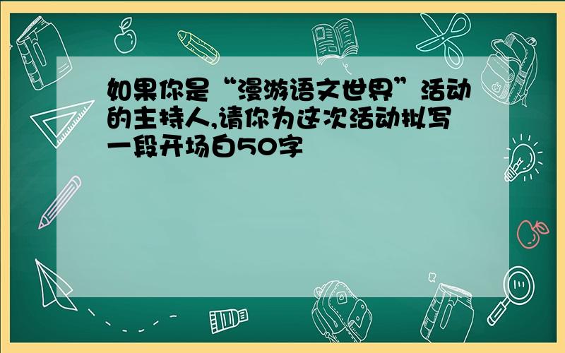 如果你是“漫游语文世界”活动的主持人,请你为这次活动拟写一段开场白50字