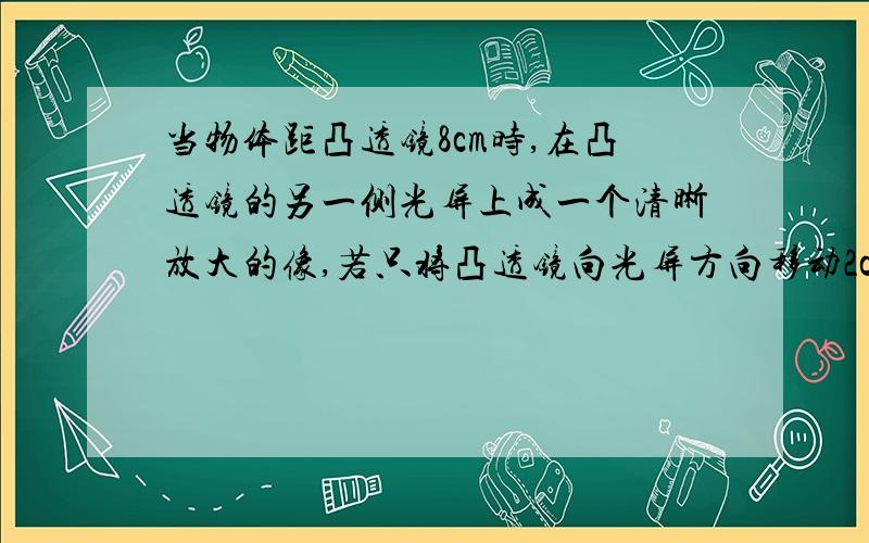 当物体距凸透镜8cm时,在凸透镜的另一侧光屏上成一个清晰放大的像,若只将凸透镜向光屏方向移动2cm,则在屏上又成一个清晰的像,该透镜的焦距为（ )< f