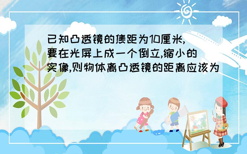 已知凸透镜的焦距为10厘米,要在光屏上成一个倒立,缩小的实像,则物体离凸透镜的距离应该为（ ）