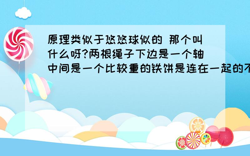 原理类似于悠悠球似的 那个叫什么呀?两根绳子下边是一个轴中间是一个比较重的铁饼是连在一起的不能转 然后这个东西可以顺着绳子手动转上去 然后滚下来 可以弹回去就像老式那种没有