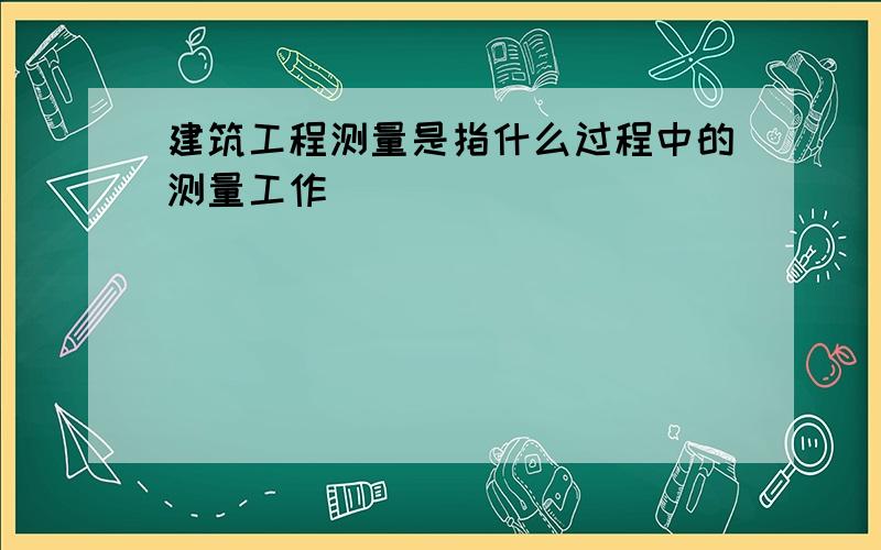 建筑工程测量是指什么过程中的测量工作