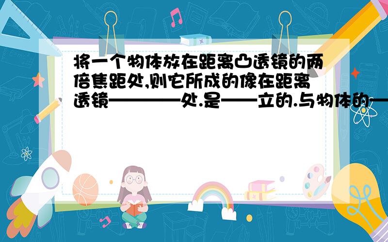 将一个物体放在距离凸透镜的两倍焦距处,则它所成的像在距离透镜————处.是——立的.与物体的——实像若将物体向远离透镜的方向移动,则想的位置将向——透镜方向移动,且像的大小