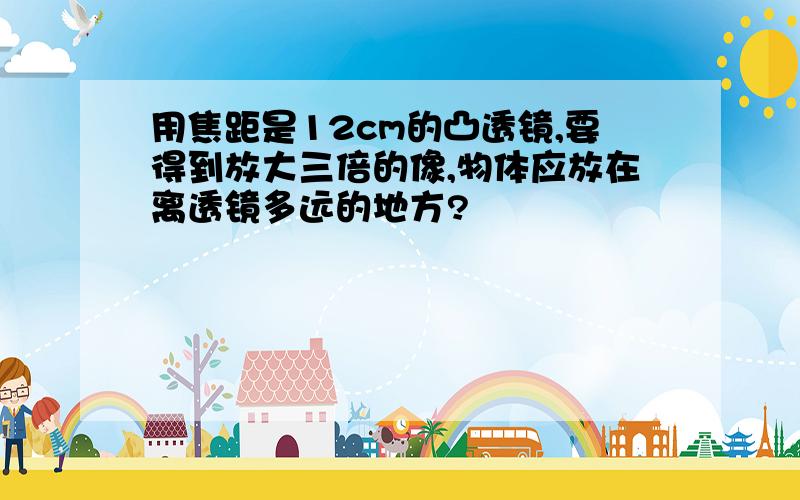 用焦距是12cm的凸透镜,要得到放大三倍的像,物体应放在离透镜多远的地方?