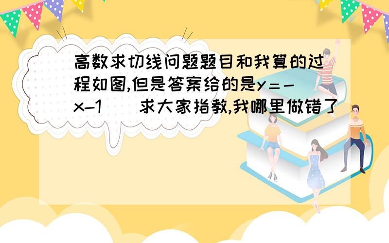 高数求切线问题题目和我算的过程如图,但是答案给的是y＝-x-1    求大家指教,我哪里做错了