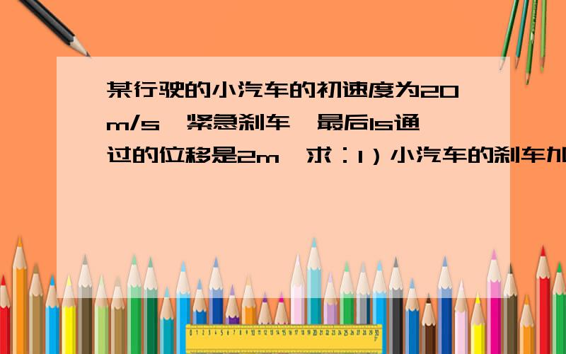 某行驶的小汽车的初速度为20m/s,紧急刹车,最后1s通过的位移是2m,求：1）小汽车的刹车加速度2）刹车后的位移