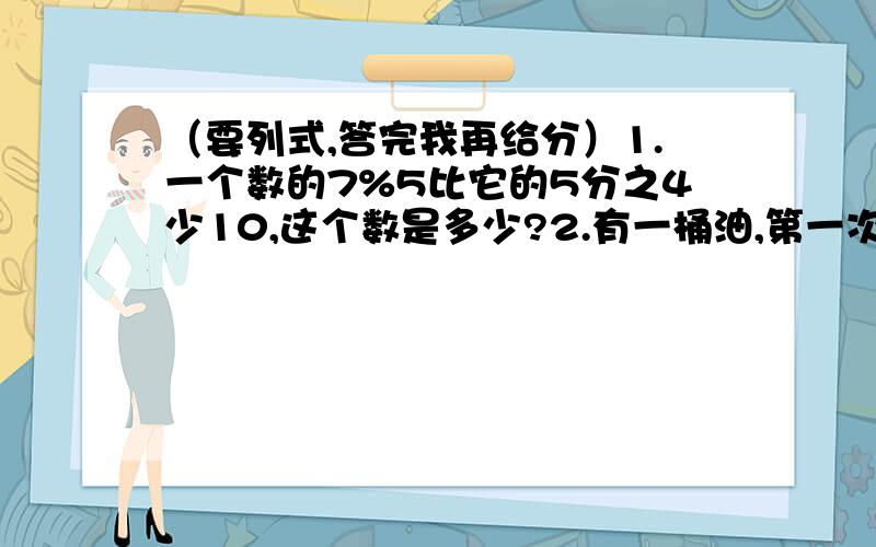 （要列式,答完我再给分）1.一个数的7%5比它的5分之4少10,这个数是多少?2.有一桶油,第一次用去这桶油的5分之1,第二次比第一次少用2千克,还剩20千克,这桶油原来重多少千克?3.有甲,乙,丙三个人