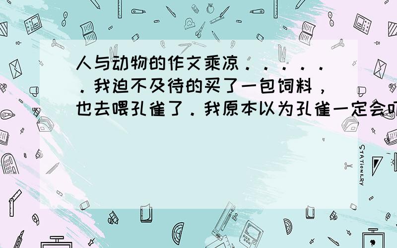 人与动物的作文乘凉。。。。。。我迫不及待的买了一包饲料，也去喂孔雀了。我原本以为孔雀一定会吓得四处乱跳的。可是，它的举动使我大吃一惊：“它竟然一动不动的站在那里，有时