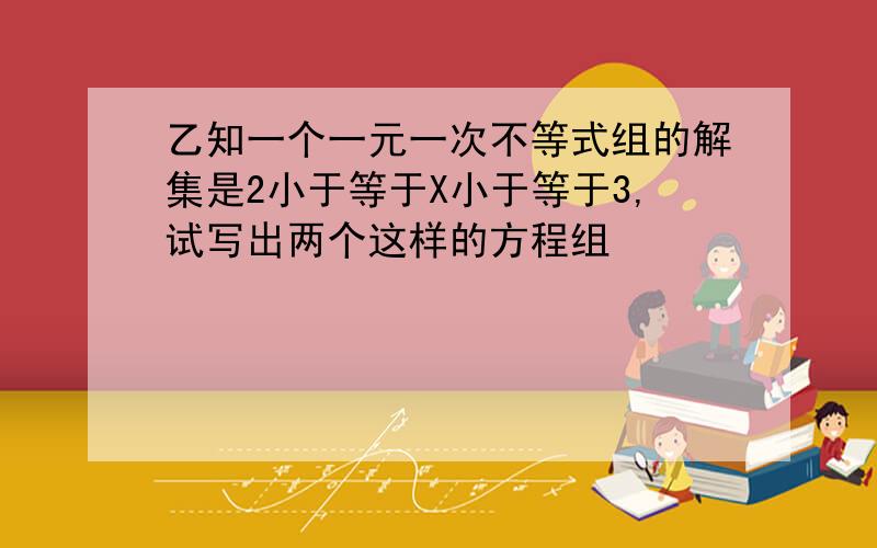 乙知一个一元一次不等式组的解集是2小于等于X小于等于3,试写出两个这样的方程组