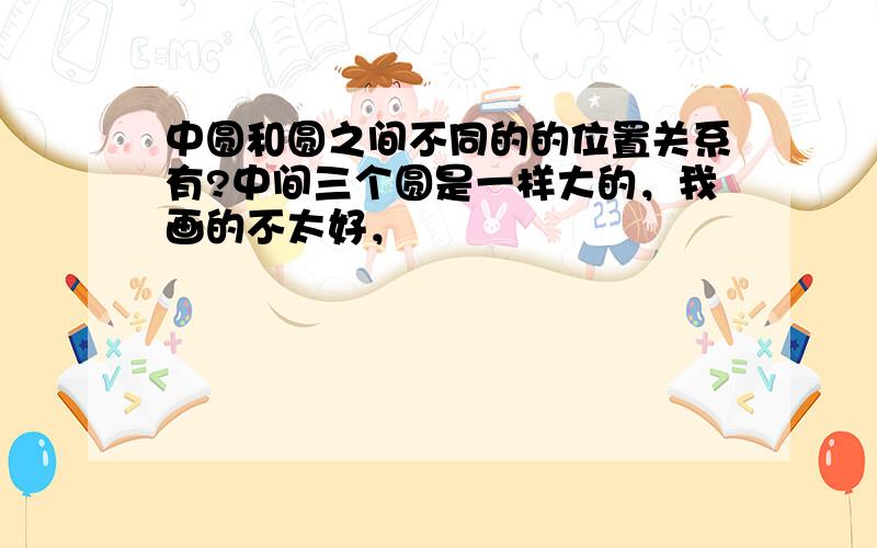 中圆和圆之间不同的的位置关系有?中间三个圆是一样大的，我画的不太好，