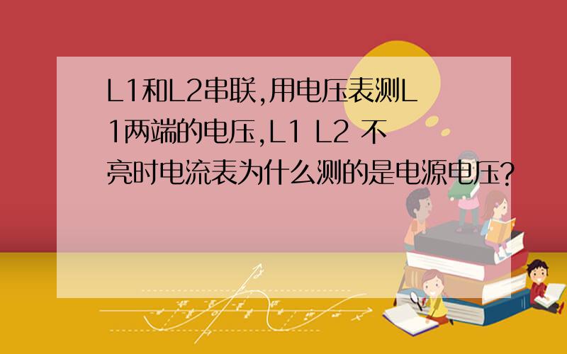 L1和L2串联,用电压表测L1两端的电压,L1 L2 不亮时电流表为什么测的是电源电压?