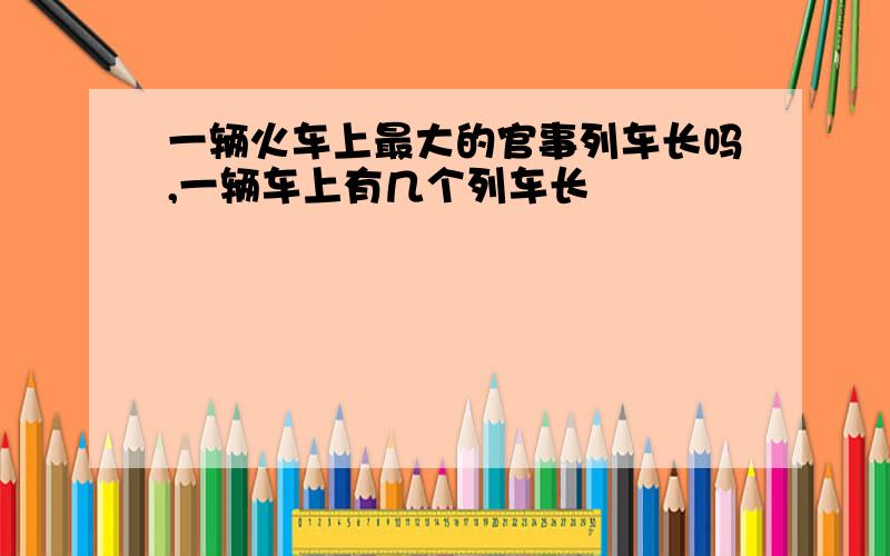 一辆火车上最大的官事列车长吗,一辆车上有几个列车长