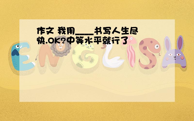 作文 我用____书写人生尽快.OK?中等水平就行了