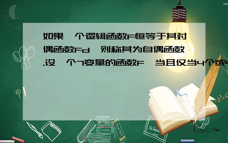 如果一个逻辑函数F恒等于其对偶函数Fd,则称其为自偶函数.设一个7变量的函数F,当且仅当4个或4个以上的自变量为1时,F=1；否则F=0.该函数是否为自偶函数?若是,请证明之；若不是,请说明理由.