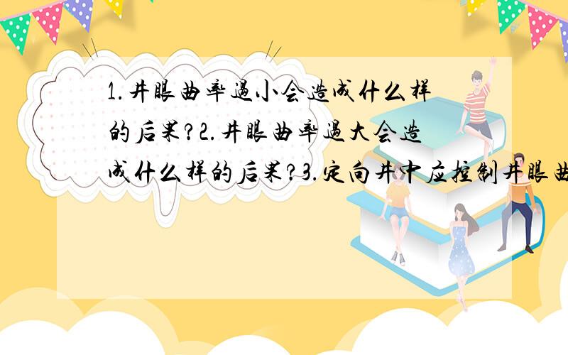 1.井眼曲率过小会造成什么样的后果?2.井眼曲率过大会造成什么样的后果?3.定向井中应控制井眼曲率的最大值是在什么范围内?4.不同的井段选用不同的井眼曲率是在什么范围里?