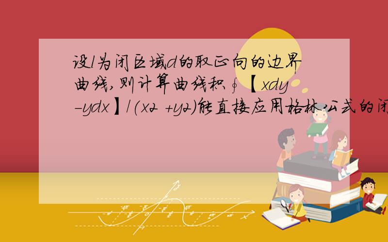 设l为闭区域d的取正向的边界曲线,则计算曲线积∮【xdy-ydx】/(x2 +y2）能直接应用格林公式的闭曲线是A.  2x^2+3y^2=1 B. x^2+y^2=5C. (x-2)^2+(y-4)^2=1 D. (x-1)^2+(y-1)^2=4