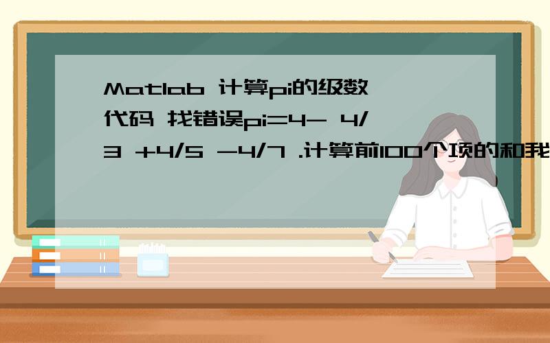 Matlab 计算pi的级数代码 找错误pi=4- 4/3 +4/5 -4/7 .计算前100个项的和我写了一个,但是不行.希望大家看看哪里有错?function [pai]= nterm (n) for a=1:4:1+4*（n/2） %a为正数部分for b=3:4:3+ 4*（n/2） %b为负数