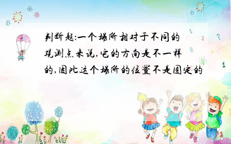 判断题：一个场所相对于不同的观测点来说,它的方向是不一样的,因此这个场所的位置不是固定的