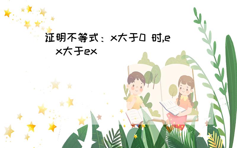 证明不等式：x大于0 时,e^x大于ex