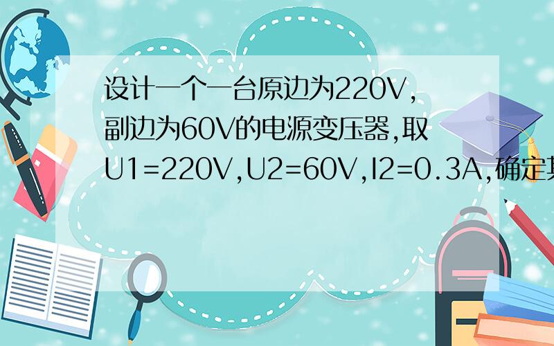 设计一个一台原边为220V,副边为60V的电源变压器,取U1=220V,U2=60V,I2=0.3A,确定其主要参数:变压器的额定容量,铁心尺寸的选定 ,绕组线圈匝数 ,线圈线径.电压比为10的变压器,输入电压为220V,为了减