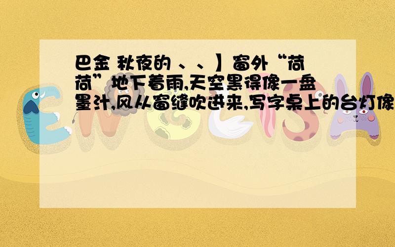 巴金 秋夜的 、、】窗外“荷荷”地下着雨,天空黑得像一盘墨汁,风从窗缝吹进来,写字桌上的台灯像闪眼睛一样忽明忽暗地闪了几下.我刚翻到《野草》的最后一页.我抬起头,就好像看见先生