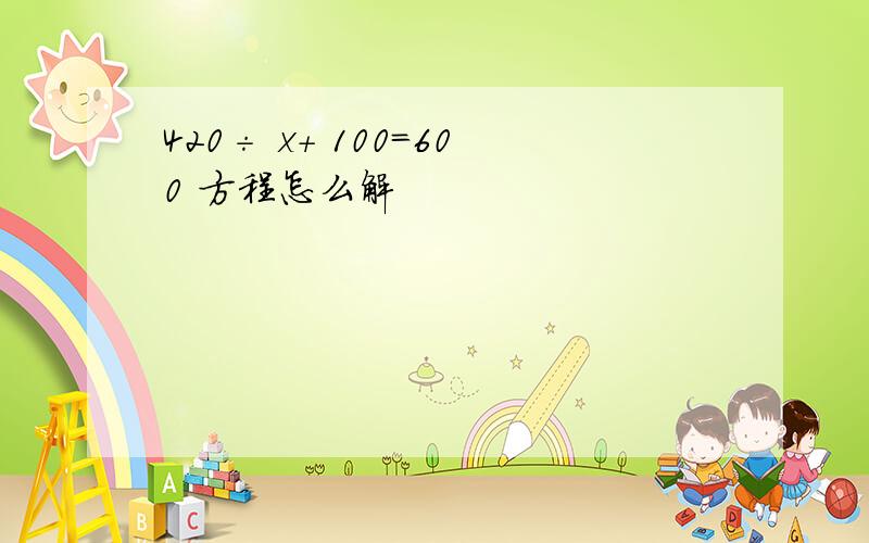 420÷ x+ 100=600 方程怎么解