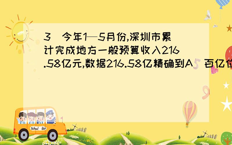 3．今年1—5月份,深圳市累计完成地方一般预算收入216.58亿元,数据216.58亿精确到A．百亿位　　　B．亿位　　　　C．百万位　　　　D．百分位详细一点讲清楚就可以了