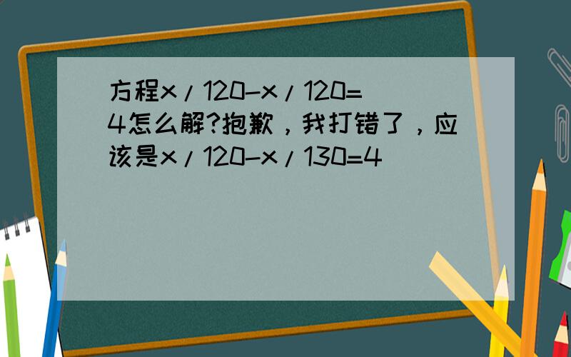 方程x/120-x/120=4怎么解?抱歉，我打错了，应该是x/120-x/130=4