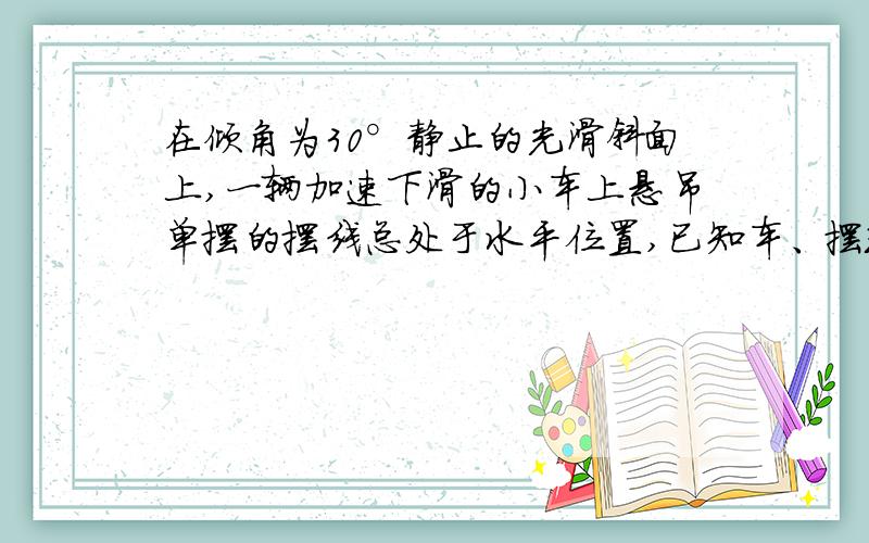 在倾角为30°静止的光滑斜面上,一辆加速下滑的小车上悬吊单摆的摆线总处于水平位置,已知车、摆球的总质量为m,下列正确的是A.小车加速度为1/2gB 小车加速度为2gC 摆线中张力大小一定为根