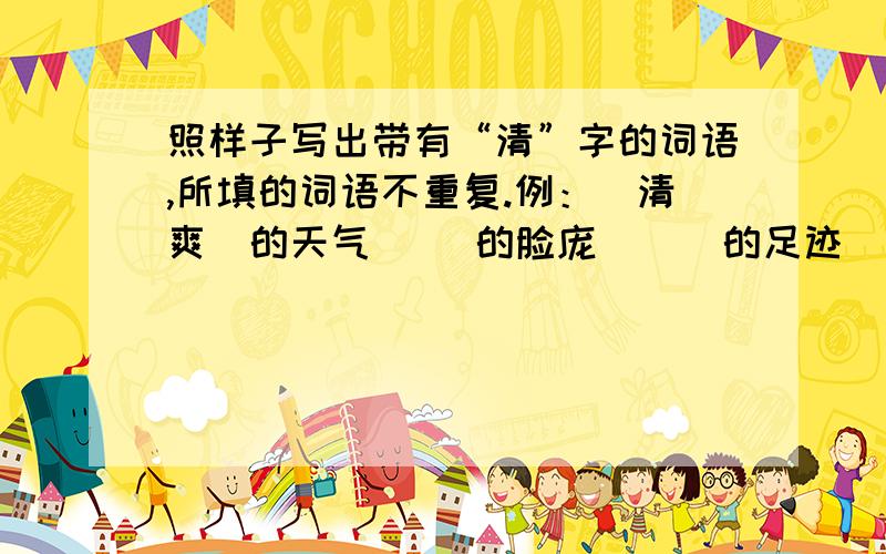 照样子写出带有“清”字的词语,所填的词语不重复.例：（清爽）的天气（ ）的脸庞 （ ）的足迹 （ ）的歌声（ ）的生活 （ ）的湖水 （ ）的空气