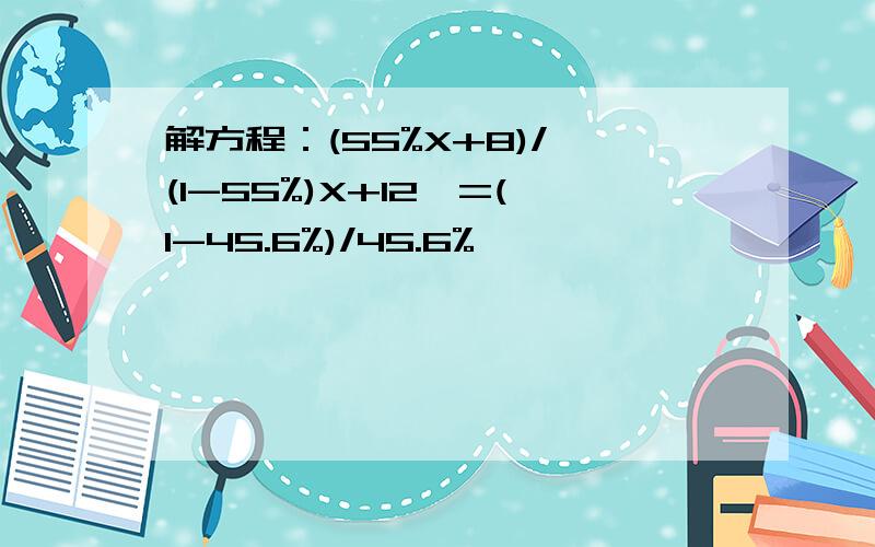 解方程：(55%X+8)/〔(1-55%)X+12〕=(1-45.6%)/45.6%