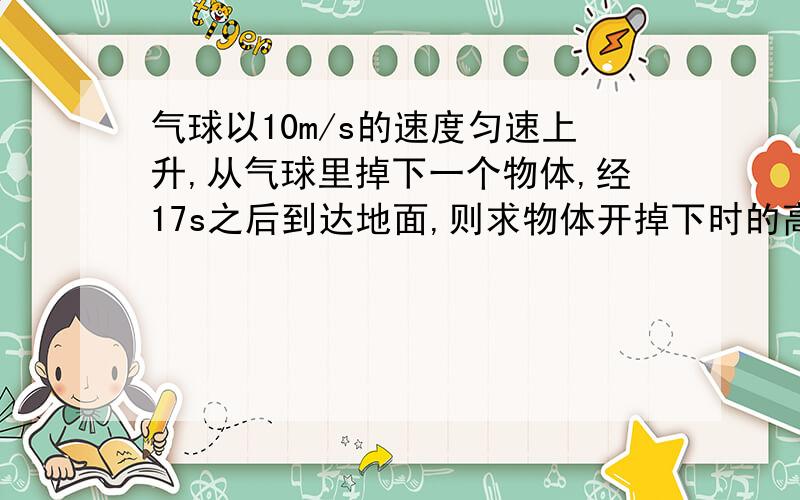 气球以10m/s的速度匀速上升,从气球里掉下一个物体,经17s之后到达地面,则求物体开掉下时的高度请写出相应过程