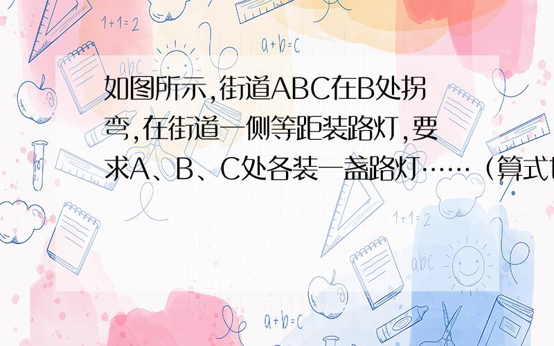 如图所示,街道ABC在B处拐弯,在街道一侧等距装路灯,要求A、B、C处各装一盏路灯……（算式也要）如图所示,街道ABC在B处拐弯,在街道一侧等距装路灯,要求A、B、C处各装一盏路灯,这条街道最少