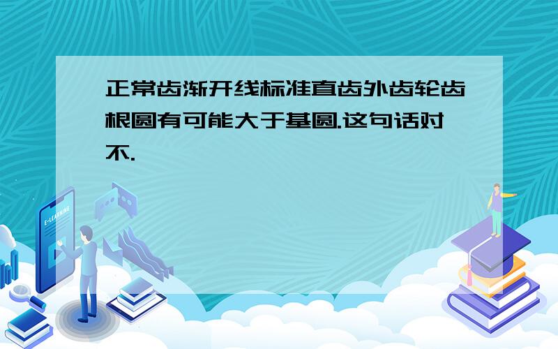 正常齿渐开线标准直齿外齿轮齿根圆有可能大于基圆.这句话对不.