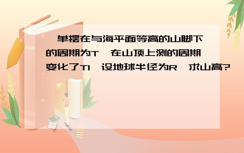 一单摆在与海平面等高的山脚下的周期为T,在山顶上测的周期变化了T1,设地球半径为R,求山高?