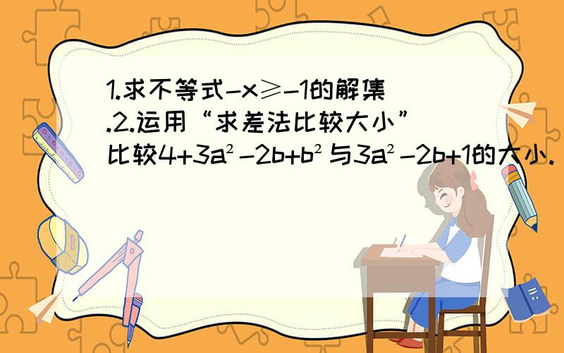 1.求不等式-x≥-1的解集.2.运用“求差法比较大小”比较4+3a²-2b+b²与3a²-2b+1的大小.