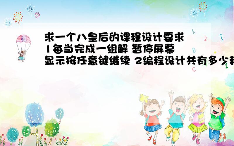 求一个八皇后的课程设计要求 1每当完成一组解 暂停屏幕 显示按任意键继续 2编程设计共有多少种方案 3增加输出,显示在第一个皇后确立后共有多少组排列 4求在什么位置固定一个皇后后解