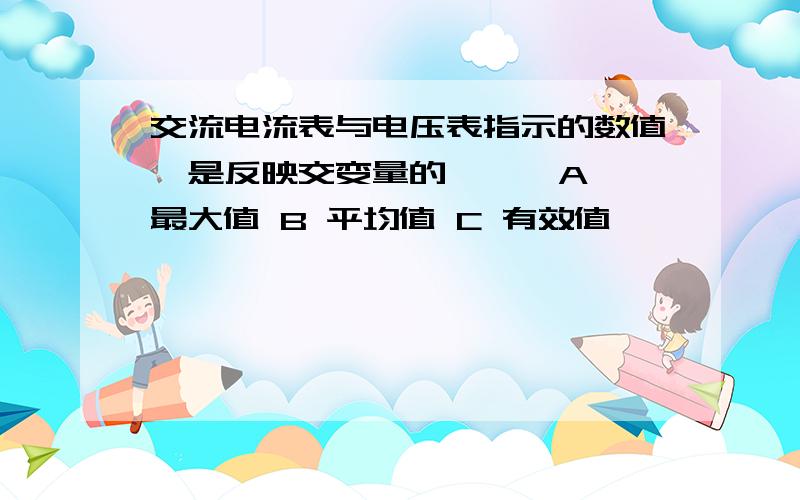 交流电流表与电压表指示的数值,是反映交变量的【 】 A 最大值 B 平均值 C 有效值