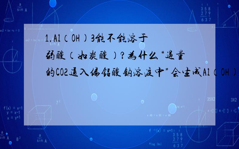 1.Al（OH)3能不能溶于弱酸（如炭酸）?为什么“过量的CO2通入偏铝酸钠溶液中”会生成Al（OH)3?[Al（OH)3在炭酸中不会溶解吗?]2.氨盐与碱反应的化学方程式中,什么时候写成NH3?什么时候写NH3•H