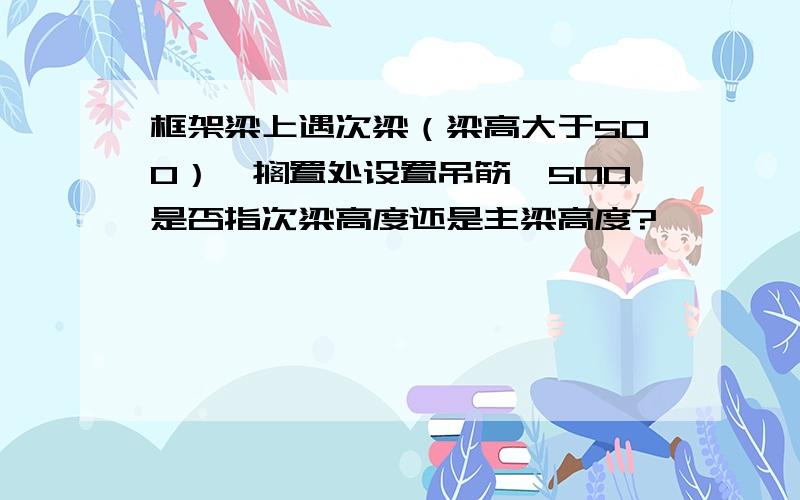 框架梁上遇次梁（梁高大于500）,搁置处设置吊筋,500是否指次梁高度还是主梁高度?