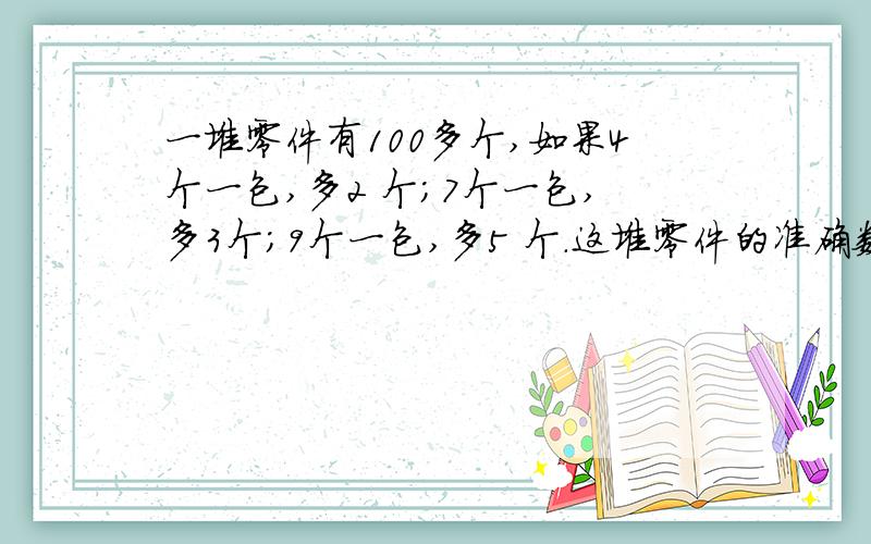 一堆零件有100多个,如果4个一包,多2 个；7个一包,多3个；9个一包,多5 个.这堆零件的准确数字是多少