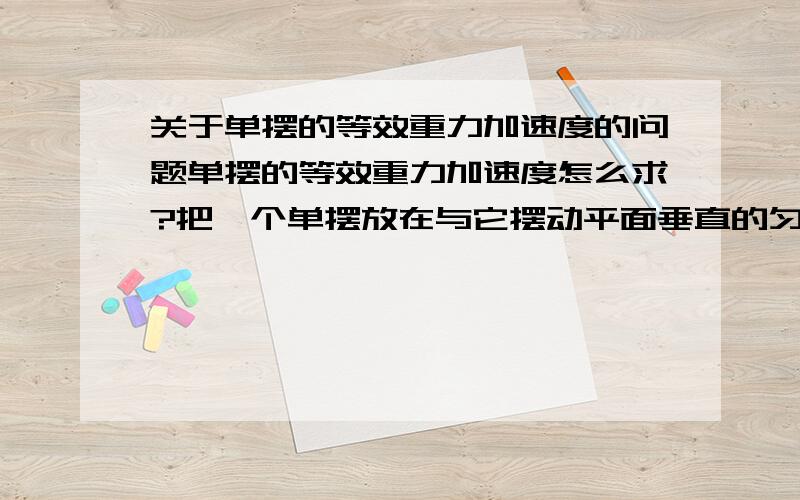 关于单摆的等效重力加速度的问题单摆的等效重力加速度怎么求?把一个单摆放在与它摆动平面垂直的匀强磁场中,单摆的等效重力加速度为什么就是g没有改变呢?摆球带电