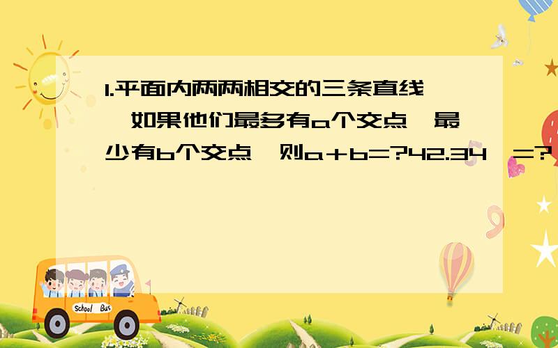 1.平面内两两相交的三条直线,如果他们最多有a个交点,最少有b个交点,则a＋b=?42.34°=?