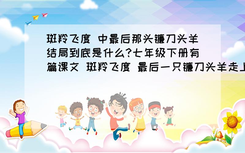 斑羚飞度 中最后那头镰刀头羊结局到底是什么?七年级下册有篇课文 斑羚飞度 最后一只镰刀头羊走上了彩虹桥,他到底死了没死啊?看了多少遍也没看明白 谁比较聪明去看看那篇文章