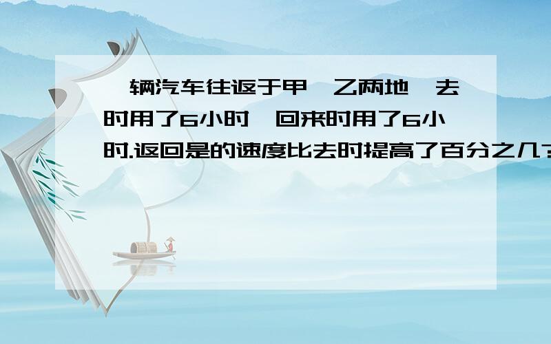 一辆汽车往返于甲、乙两地,去时用了6小时,回来时用了6小时.返回是的速度比去时提高了百分之几?