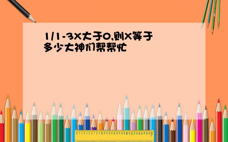 1/1-3X大于0,则X等于多少大神们帮帮忙