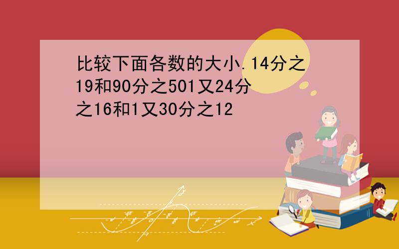 比较下面各数的大小.14分之19和90分之501又24分之16和1又30分之12