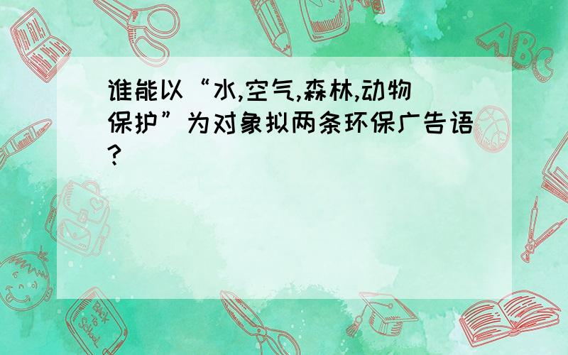 谁能以“水,空气,森林,动物保护”为对象拟两条环保广告语?