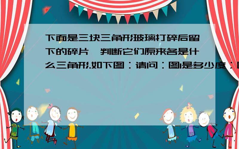 下面是三块三角形玻璃打碎后留下的碎片,判断它们原来各是什么三角形.如下图：请问：图1是多少度；图2是多少度；图3是多少度.