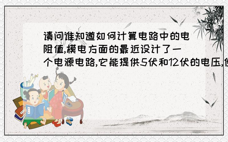 请问谁知道如何计算电路中的电阻值,模电方面的最近设计了一个电源电路,它能提供5伏和12伏的电压,但是电路里用到的一些电阻,我不知道如何计算来确定阻值,